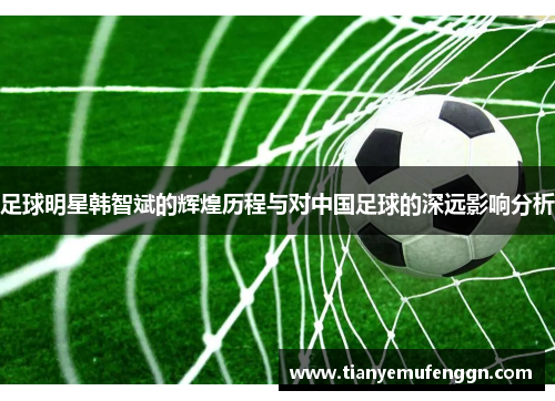 足球明星韩智斌的辉煌历程与对中国足球的深远影响分析