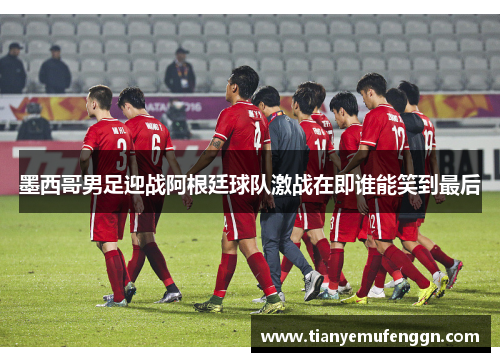 墨西哥男足迎战阿根廷球队激战在即谁能笑到最后